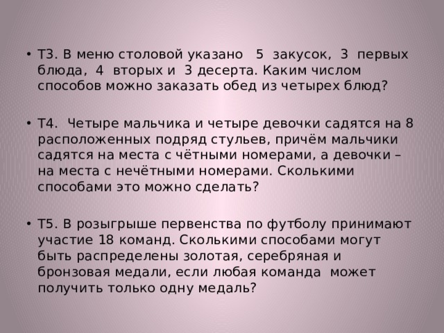 Т3. В меню столовой указано 5 закусок, 3 первых блюда, 4 вторых и 3 десерта. Каким числом способов можно заказать обед из четырех блюд? Т4. Четыре мальчика и четыре девочки садятся на 8 расположенных подряд стульев, причём мальчики садятся на места с чётными номерами, а девочки – на места с нечётными номерами. Сколькими способами это можно сделать? Т5. В розыгрыше первенства по футболу принимают участие 18 команд. Сколькими способами могут быть распределены золотая, серебряная и бронзовая медали, если любая команда может получить только одну медаль? 