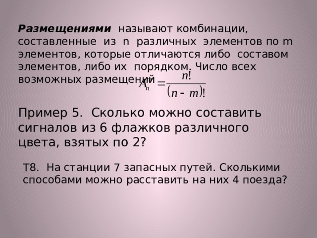 Размещениями называют комбинации, составленные из n различных элементов по m элементов, которые отличаются либо составом элементов, либо их порядком. Число всех возможных размещений   Пример 5. Сколько можно составить сигналов из 6 флажков различного цвета, взятых по 2? Т8. На станции 7 запасных путей. Сколькими способами можно расставить на них 4 поезда? 