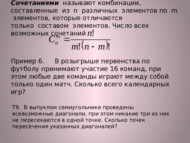 Сочетаниями называют комбинации, составленные из n различных элементов по m элементов, которые отличаются  только составом элементов. Число всех возможных сочетаний   Пример 6. В розыгрыше первенства по футболу принимают участие 16 команд, при этом любые две команды играют между собой только один матч. Сколько всего календарных игр? Т9. В выпуклом семиугольнике проведены всевозможные диагонали, при этом никакие три из них не пересекаются в одной точке. Сколько точек пересечения указанных диагоналей? 