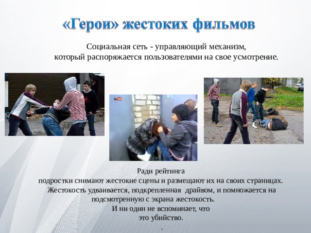  Социальная сеть - управляющий механизм,  который распоряжается пользователями на свое усмотрение. Ради рейтинга подростки снимают жестокие сцены и размещают их на своих страницах. Жестокость удваивается, подкрепленная драйвом, и помножается на подсмотренную с экрана жестокость. И ни один не вспоминает, что это убийство. . 