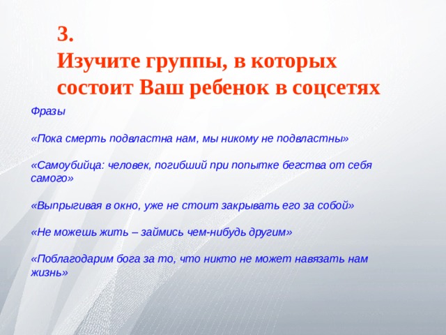 3. Изучите группы, в которых состоит Ваш ребенок в соцсетях  Фразы  «Пока смерть подвластна нам, мы никому не подвластны»  «Самоубийца: человек, погибший при попытке бегства от себя самого»  «Выпрыгивая в окно, уже не стоит закрывать его за собой»  «Не можешь жить – займись чем-нибудь другим»  «Поблагодарим бога за то, что никто не может навязать нам жизнь» 