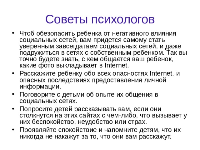 Советы психологов Чтоб обезопасить ребенка от негативного влияния социальных сетей, вам придется самому стать уверенным завсегдатаем социальных сетей, и даже подружиться в сетях с собственным ребенком. Так вы точно будете знать, с кем общается ваш ребенок, какие фото выкладывает в Internet . Расскажите ребенку обо всех опасностях Internet . и опасных последствиях предоставления личной информации. Поговорите с детьми об опыте их общения в социальных сетях. Попросите детей рассказывать вам, если они столкнутся на этих сайтах с чем-либо, что вызывает у них беспокойство, неудобство или страх. Проявляйте спокойствие и напомните детям, что их никогда не накажут за то, что они вам расскажут.  