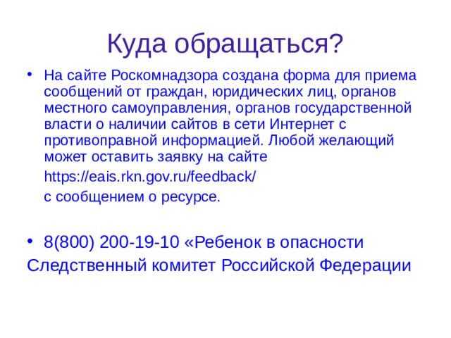 Куда обращаться? На сайте Роскомнадзора создана форма для приема сообщений от граждан, юридических лиц, органов местного самоуправления, органов государственной власти о наличии сайтов в сети Интернет с противоправной информацией. Любой желающий может оставить заявку на сайте  https://eais.rkn.gov.ru/feedback/  с сообщением о ресурсе. 8(800) 200-19-10 «Ребенок в опасности Следственный комитет Российской Федерации 