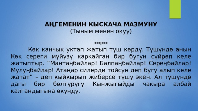  АҢГЕМЕНИН КЫСКАЧА МАЗМУНУ (Тыным менен окуу) ***I***  Көк канчык уктап жатып түш көрдү. Түшүндө анын Көк сереги мүйүзү каркайган бир бугун сүйрөп келе жатыптыр. “Мантаңбайлар! Балпаңбайлар! Сереңбайлар! Мулуңбайлар! Атаңар силерди тойсун деп бугу алып келе жатат” – деп кыйкырып жиберсе түшү экен. Ал түшүндө дагы бир бөлтүрүгү Кынжыгыйды чакыра албай калгандыгына өкүндү. 