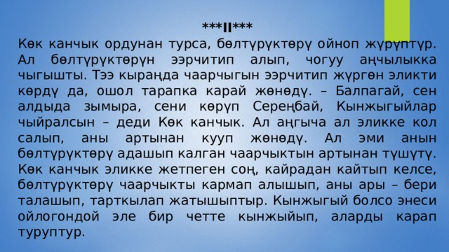 ***II*** Көк канчык ордунан турса, бөлтүрүктөрү ойноп жүрүптүр. Ал бөлтүрүктөрүн ээрчитип алып, чогуу аңчылыкка чыгышты. Тээ кыраңда чаарчыгын ээрчитип жүргөн эликти көрдү да, ошол тарапка карай жөнөдү. – Балпагай, сен алдыда зымыра, сени көрүп Сереңбай, Кынжыгыйлар чыйралсын – деди Көк канчык. Ал аңгыча ал эликке кол салып, аны артынан кууп жөнөдү. Ал эми анын бөлтүрүктөрү адашып калган чаарчыктын артынан түшүтү. Көк канчык эликке жетпеген соң, кайрадан кайтып келсе, бөлтүрүктөрү чаарчыкты кармап алышып, аны ары – бери талашып, тарткылап жатышыптыр. Кынжыгый болсо энеси ойлогондой эле бир четте кынжыйып, аларды карап туруптур. 