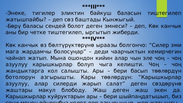 ***III*** -Энеке, тигилер эликтин байкуш баласын тиштегилеп жатышпайбы? – деп сөз баштады Кынжыгый. -Бөрү баласы сендей болот деген эмнеси? – деп, Көк канчык аны бир четке тиштегилеп, ыргытып жиберди. ***IV*** Көк канчык өз бөлтүрүктөрүнө ыраазы болгончо: “Силер эми мага жардамчы болосуңар” – деди чаарчыктын кемирчегин чайнап жатып. Мына ошондон кийин алар чын эле чоң – чоң азуулуу карышкырлар болуп чыга келишти. Чоң – чоң жандыктарга кол салышты. Ары – бери басып төөлөрдүн ботолорун азгырышты. Кары төөлөрдүн: “Карышкырлар азуулуу, алар силерди жарып салат” деген сөздөрүнө жаштары макул блободу. Жаш деген жаш экен да. Карышкырлар куйруктарын ары – бери шыйпаңдатышып, биз сени менен ойногубуз келет деп азгырышып, жеп жатышты. 