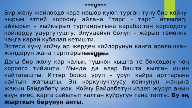 ***V*** Бир жолу жайлоодо кара нөшөр куюп турган түнү бир койчу чырым этпей короону айлана “тарс - тарс” аткылап, айкырып – кыйкырып тургандыгына карабастан короодогу койлорду удургутушту. Элүүдөйүн бөлүп – жарып төмөнкү чаңга карай кубалап кетишти. Эртеси күнү койчу ар жерден койлорунун канга аралашкан жүндөрүн жана тарптарын көрдү. ***VI*** Дагы бир жолу кар калың түшкөн кышта те бөксөдөгү чоң короого тийишти. Мында да алар башта кылган ишин кайталашты. Иттер болсо үрүп – үрүп кайра арттарына кайтып жатышты. Эң коркунучтуусу койчунун жанына жакын Байдөбөтү жок. Койчу Байдөбөтүн издеп жүрүп анын өзүн эмес, карга сайылып калган куйругун гана тапты.  Бу эң жырткыч бөрүнүн анты. 