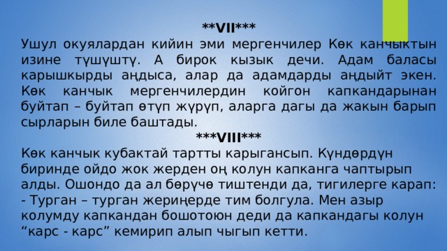 **VII*** Ушул окуялардан кийин эми мергенчилер Көк канчыктын изине түшүштү. А бирок кызык дечи. Адам баласы карышкырды аңдыса, алар да адамдарды аңдыйт экен. Көк канчык мергенчилердин койгон капкандарынан буйтап – буйтап өтүп жүрүп, аларга дагы да жакын барып сырларын биле баштады. ***VIII*** Көк канчык кубактай тартты карыгансып. Күндөрдүн биринде ойдо жок жерден оң колун капканга чаптырып алды. Ошондо да ал бөрүчө тиштенди да, тигилерге карап: - Турган – турган жериңерде тим болгула. Мен азыр колумду капкандан бошотоюн деди да капкандагы колун “карс - карс” кемирип алып чыгып кетти. 