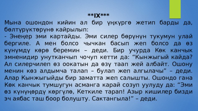 **IX*** Мына ошондон кийин ал бир үңкүргө жетип барды да, бөлтүрүктөрүнө кайрылып: - Энеңер эми картайды. Эми силер бөрүнүн тукумун улай бергиле. А мен болсо чычкан басып жеп болсо да өз күнүмдү көрө беремин – деди. Бир учурда Көк канчык эмненидир унутканчып чочуп кетти да: “Кынжыгый кайда? Ал силерчилеп өз оокатын да өзү таап жей албайт. Ошону менин көз алдымча талап – булап жеп алгылачы” – деди. Алар Кынжыгыйды бир заматта жеп салышты. Ошондо гана Көк канчык тумшугун асманга карай созуп уулуду да: “Эми өз күнүңөрдү көргүлө, Кеткиле тарап! Азыр кишилер бизди эч аябас таш боор болушту. Сактангыла!” – деди. 