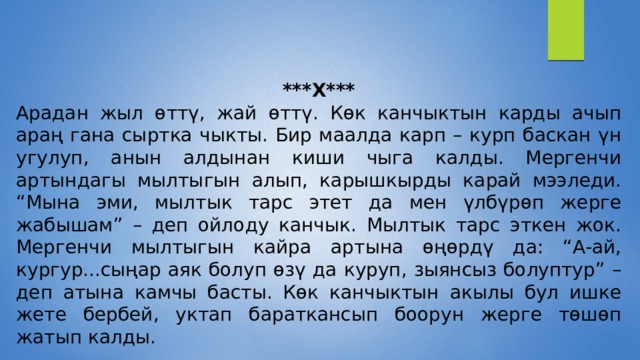 ***X*** Арадан жыл өттү, жай өттү. Көк канчыктын карды ачып араң гана сыртка чыкты. Бир маалда карп – курп баскан үн угулуп, анын алдынан киши чыга калды. Мергенчи артындагы мылтыгын алып, карышкырды карай мээледи. “Мына эми, мылтык тарс этет да мен үлбүрөп жерге жабышам” – деп ойлоду канчык. Мылтык тарс эткен жок. Мергенчи мылтыгын кайра артына өңөрдү да: “А-ай, кургур...сыңар аяк болуп өзү да куруп, зыянсыз болуптур” – деп атына камчы басты. Көк канчыктын акылы бул ишке жете бербей, уктап бараткансып боорун жерге төшөп жатып калды. 