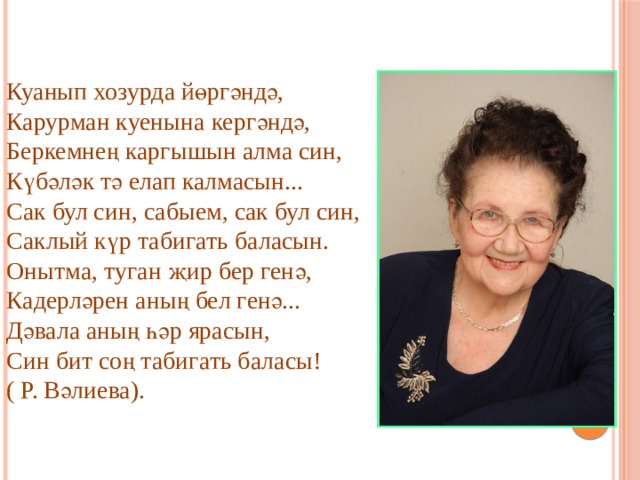 Куанып хозурда йөргәндә,  Карурман куенына кергәндә,  Беркемнең каргышын алма син,  Күбәләк тә елап калмасын...  Сак бул син, сабыем, сак бул син,  Саклый күр табигать баласын.  Онытма, туган җир бер генә,  Кадерләрен аның бел генә...  Дәвала аның һәр ярасын,  Син бит соң табигать баласы! ( Р. Вәлиева). 