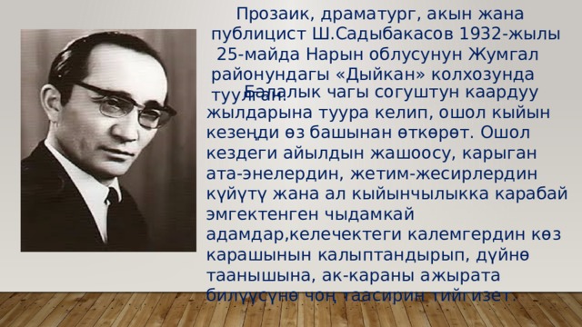  Прозаик, драматург, акын жана публицист Ш.Садыбакасов 1932-жылы  25-майда Нарын облусунун Жумгал районундагы «Дыйкан» колхозунда туулган.  Балалык чагы согуштун каардуу жылдарына туура келип, ошол кыйын кезеңди өз башынан өткөрөт. Ошол кездеги айылдын жашоосу, карыган ата-энелердин, жетим-жесирлердин күйүтү жана ал кыйынчылыкка карабай эмгектенген чыдамкай адамдар,келечектеги калемгердин көз карашынын калыптандырып, дүйнө таанышына, ак-караны ажырата билүүсүнө чоң таасирин тийгизет. 