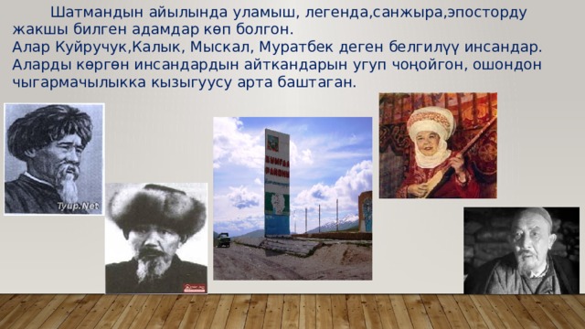  Шатмандын айылында уламыш, легенда,санжыра,эпосторду жакшы билген адамдар көп болгон. Алар Куйручук,Калык, Мыскал, Муратбек деген белгилүү инсандар. Аларды көргөн инсандардын айткандарын угуп чоңойгон, ошондон чыгармачылыкка кызыгуусу арта баштаган. 