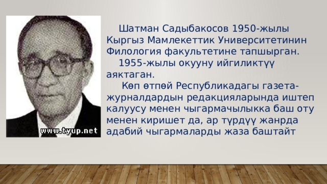  Шатман Садыбакосов 1950-жылы Кыргыз Мамлекеттик Университетинин Филология факультетине тапшырган.  1955-жылы окууну ийгиликтүү аяктаган.  Көп өтпөй Республикадагы газета-журналдардын редакцияларында иштеп калуусу менен чыгармачылыкка баш оту менен киришет да, ар түрдүү жанрда адабий чыгармаларды жаза баштайт 