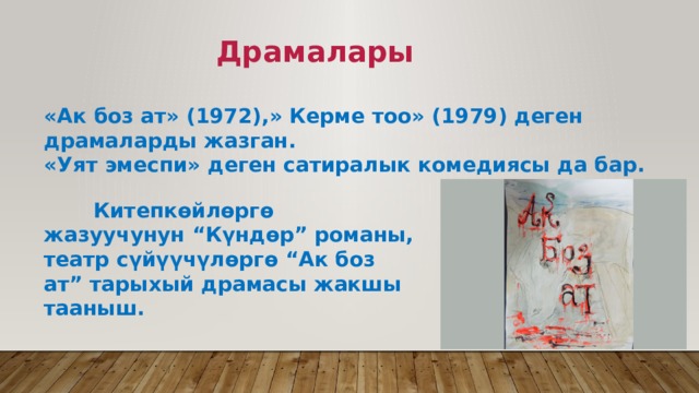  Драмалары  «Ак боз ат» (1972),» Керме тоо» (1979) деген драмаларды жазган. «Уят эмеспи» деген сатиралык комедиясы да бар.  Китепкөйлөргө жазуучунун “Күндөр” романы, театр сүйүүчүлөргө “Ак боз ат” тарыхый драмасы жакшы тааныш. 