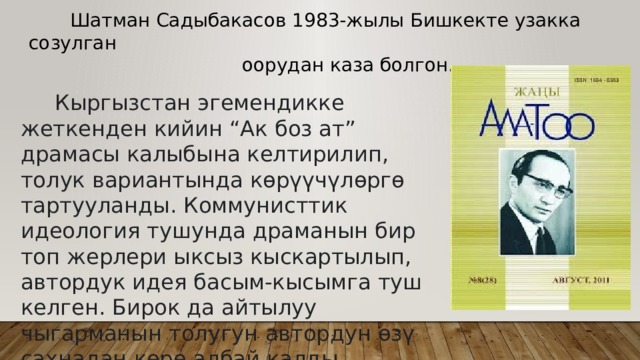  Шатман Садыбакасов 1983-жылы Бишкекте узакка созулган  оорудан каза болгон.  Кыргызстан эгемендикке жеткенден кийин “Ак боз ат” драмасы калыбына келтирилип, толук вариантында көрүүчүлөргө тартууланды. Коммунисттик идеология тушунда драманын бир топ жерлери ыксыз кыскартылып, автордук идея басым-кысымга туш келген. Бирок да айтылуу чыгарманын толугун автордун өзү сахнадан көрө албай калды. 