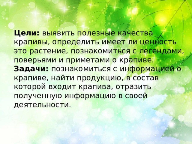Цели: выявить полезные качества крапивы, определить имеет ли ценность это растение, познакомиться с легендами, поверьями и приметами о крапиве. Задачи: познакомиться с информацией о крапиве, найти продукцию, в состав которой входит крапива, отразить полученную информацию в своей деятельности. 