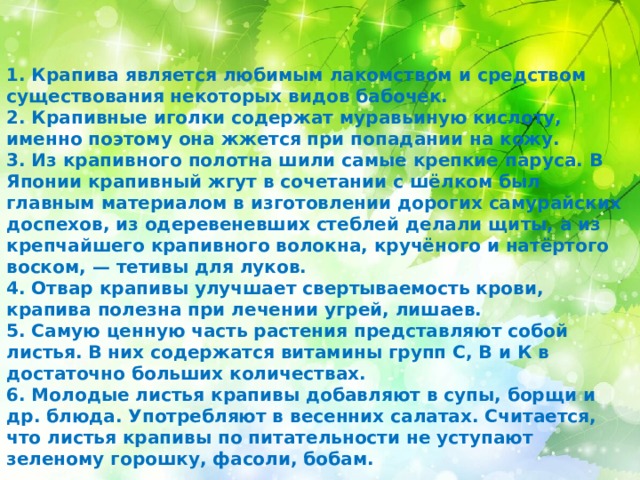 1. Крапива является любимым лакомством и средством существования некоторых видов бабочек.  2. Крапивные иголки содержат муравьиную кислоту, именно поэтому она жжется при попадании на кожу.  3. Из крапивного полотна шили самые крепкие паруса. В Японии крапивный жгут в сочетании с шёлком был главным материалом в изготовлении дорогих самурайских доспехов, из одеревеневших стеблей делали щиты, а из крепчайшего крапивного волокна, кручёного и натёртого воском, — тетивы для луков.  4. Отвар крапивы улучшает свертываемость крови, крапива полезна при лечении угрей, лишаев. 5. Самую ценную часть растения представляют собой листья. В них содержатся витамины групп С, В и К в достаточно больших количествах. 6. Молодые листья крапивы добавляют в супы, борщи и др. блюда. Употребляют в весенних салатах. Считается, что листья крапивы по питательности не уступают зеленому горошку, фасоли, бобам.   