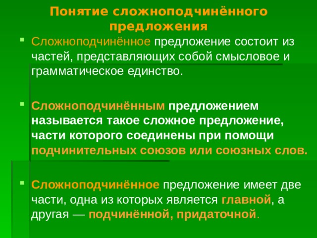 Понятие сложноподчинённого предложения Сложноподчинённое предложение состоит из частей, представляющих собой смысловое и грамматическое единство. Сложноподчинённым предложением называется такое сложное предложение, части которого соединены при помощи подчинительных союзов или союзных слов.  Сложноподчинённое предложение имеет две части, одна из которых является главной , а другая — подчинённой, придаточной .  