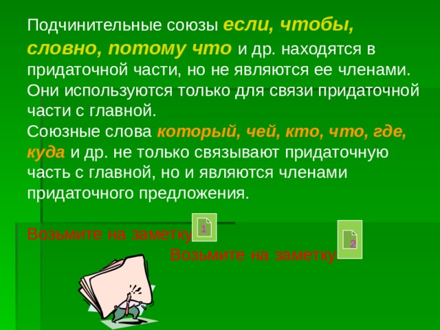 Подчинительные союзы если, чтобы, словно,  потому что  и др. находятся в придаточной части, но не являются ее членами. Они используются только для связи придаточной части с главной. Союзные слова который, чей, кто, что, где,  куда и др. не только связывают придаточную часть с главной, но и являются членами придаточного предложения. Возьмите на заметку!  Возьмите на заметку! 1 2 