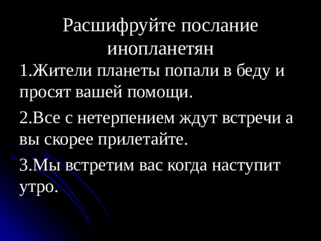 Расшифруйте послание инопланетян 1.Жители планеты попали в беду и просят вашей помощи. 2.Все с нетерпением ждут встречи а вы скорее прилетайте. 3.Мы встретим вас когда наступит утро. 