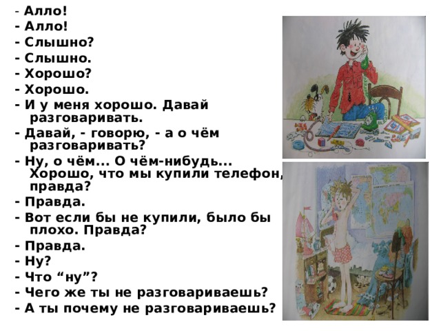- Алло! - Алло! - Слышно? - Слышно. - Хорошо? - Хорошо. - И у меня хорошо. Давай разговаривать. - Давай, - говорю, - а о чём разговаривать? - Ну, о чём... О чём-нибудь... Хорошо, что мы купили телефон, правда? - Правда. - Вот если бы не купили, было бы плохо. Правда? - Правда. - Ну? - Что “ну”? - Чего же ты не разговариваешь? - А ты почему не разговариваешь? 