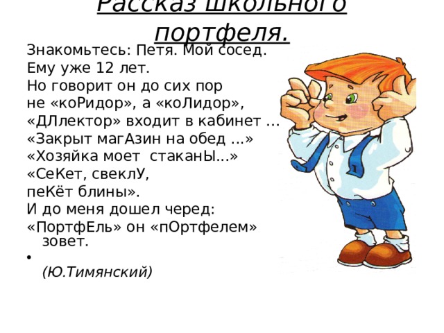 Рассказ школьного портфеля.   Знакомьтесь: Петя. Мой сосед. Ему уже 12 лет. Но говорит он до сих пор не «коРидор», а «коЛидор», «ДЛлектор» входит в кабинет ... «Закрыт магАзин на обед ...» «Хозяйка моет стаканЫ...» «СеКет, свеклУ, пеКёт блины». И до меня дошел черед: «ПортфЕль» он «пОртфелем» зовет.  (Ю.Тимянский)  