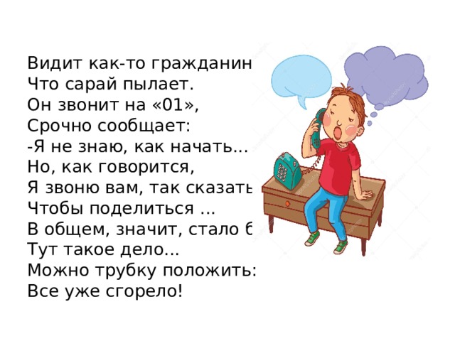 Видит как-то гражданин, Что сарай пылает. Он звонит на «01», Срочно сообщает: -Я не знаю, как начать... Но, как говорится, Я звоню вам, так сказать, Чтобы поделиться ... В общем, значит, стало быть, Тут такое дело... Можно трубку положить: Все уже сгорело! 