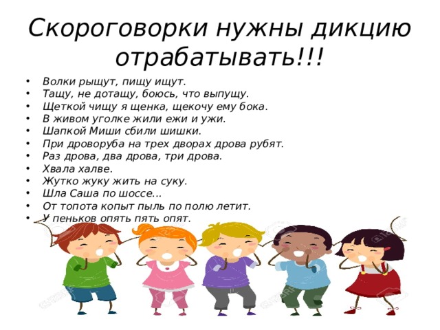 Скороговорки нужны дикцию отрабатывать!!! Волки рыщут, пищу ищут. Тащу, не дотащу, боюсь, что выпущу. Щеткой чищу я щенка, щекочу ему бока. В живом уголке жили ежи и ужи. Шапкой Миши сбили шишки. При дроворуба на трех дворах дрова рубят. Раз дрова, два дрова, три дрова. Хвала халве. Жутко жуку жить на суку. Шла Саша по шоссе... От топота копыт пыль по полю летит. У пеньков опять пять опят.  