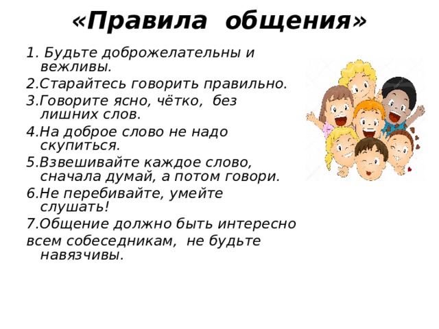 «Правила общения»      1. Будьте доброжелательны и вежливы. 2.Старайтесь говорить правильно. 3.Говорите ясно, чётко, без лишних слов. 4.На доброе слово не надо скупиться. 5.Взвешивайте каждое слово, сначала думай, а потом говори. 6.Не перебивайте, умейте слушать! 7.Общение должно быть интересно всем собеседникам, не будьте навязчивы.   