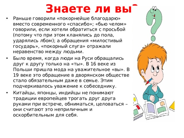 Знаете ли вы? Раньше говорили «покорнейше благодарю» вместо современного «спасибо»; «бью челом» говорили, если хотели обратиться с просьбой (потому что при этом кланялись до пола, ударялись лбом); а обращения «милостивый государь», «покорный слуга» отражали неравенство между людьми. Было время, когда люди на Руси обращались друг к другу только на «ты». В 16 веке из Польши пришла мода на уважительное «вы». В 19 веке это обращение в дворянском обществе стало обязательным даже в семье. Этим подчеркивалось уважение к собеседнику. Китайцы, японцы, индийцы не понимают традиции европейцев трогать друг друга руками при встрече, обниматься, целоваться – они считают это неприличным и оскорбительным для себя.  