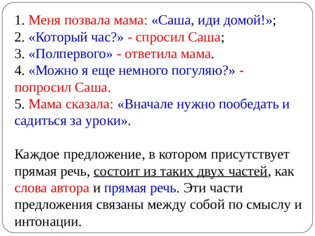 1. Меня позвала мама: «Саша, иди домой!» ;  2. «Который час?» - спросил Саша ;  3. «Полпервого» - ответила мама .  4. «Можно я еще немного погуляю?» - попросил Саша.  5. Мама сказала: «Вначале нужно пообедать и садиться за уроки».   Каждое предложение, в котором присутствует прямая речь, состоит из таких двух частей , как слова автора и прямая речь . Эти части предложения связаны между собой по смыслу и интонации. 