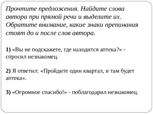 Прочтите предложения. Найдите слова автора при прямой речи и выделите их. Обратите внимание, какие знаки препинания стоят до и после слов автора. 1) «Вы не подскажете, где находится аптека?» - спросил незнакомец.  2) Я ответил: «Пройдите один квартал, и там будет аптека».  3) «Огромное спасибо!» - поблагодарил незнакомец. 
