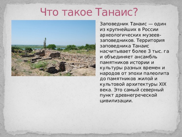 Что такое Танаис? Заповедник Танаис — один из крупнейших в России археологических музеев-заповедников. Территория заповедника Танаис насчитывает более 3 тыс. га и объединяет ансамбль памятников истории и культуры разных времен и народов от эпохи палеолита до памятников жилой и культовой архитектуры XIX века. Это самый северный пункт древнегреческой цивилизации. 