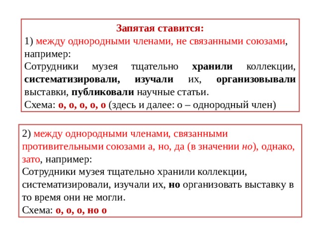 Запятая ставится: 1) между однородными членами, не связанными союзами , например: Сотрудники музея тщательно хранили коллекции, систематизировали, изучали их, организовывали выставки, публиковали научные статьи. Схема: о, о, о, о, о (здесь и далее: о – однородный член) 2) между однородными членами, связанными противительными союзами а, но, да (в значении но ), однако, зато , например: Сотрудники музея тщательно хранили коллекции, систематизировали, изучали их, но организовать выставку в то время они не могли. Схема: о, о, о, но о 