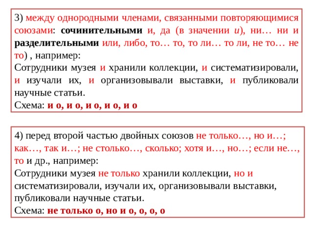 3) между однородными членами, связанными повторяющимися союзами : сочинительными  и, да (в значении и ), ни… ни и разделительными  или, либо, то… то, то ли… то ли, не то… не то ) , например: Сотрудники музея и хранили коллекции, и систематизировали, и изучали их, и организовывали выставки, и публиковали научные статьи. Схема: и о, и о, и о, и о, и о 4) перед второй частью двойных союзов не только…, но и…; как…, так и…; не столько…, сколько; хотя и…, но…; если не…, то и др., например: Сотрудники музея не только хранили коллекции, но и систематизировали, изучали их, организовывали выставки, публиковали научные статьи. Схема: не только о, но и о, о, о, о 