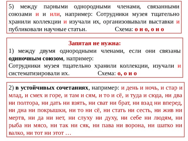 5) между парными однородными членами, связанными союзами и и или , например: Сотрудники музея тщательно хранили коллекции и изучали их, организовывали выставки и публиковали научные статьи. Схема: о и о, о и о Запятая не нужна: 1) между двумя однородными членами, если они связаны одиночным союзом , например: Сотрудники музея тщательно хранили коллекции, изучали и систематизировали их. Схема: о, о и о 2) в устойчивых сочетаниях , например: и день и ночь, и стар и млад, и смех и горе, и там и сям, и то и сё, и туда и сюда, ни два ни полтора, ни дать ни взять, ни сват ни брат, ни взад ни вперед, ни дна ни покрышки, ни то ни сё, ни стать ни сесть, ни жив ни мертв, ни да ни нет, ни слуху ни духу, ни себе ни людям, ни рыба ни мясо, ни так ни сяк, ни пава ни ворона, ни шатко ни валко, ни тот ни этот … 