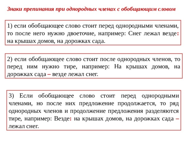Знаки препинания при однородных членах с обобщающим словом 1) если обобщающее слово стоит перед однородными членами, то после него нужно двоеточие, например: Снег лежал везде : на крышах домов, на дорожках сада. 2) если обобщающее слово стоит после однородных членов, то перед ним нужно тире, например: На крышах домов, на дорожках сада – везде лежал снег. 3) Если обобщающее слово стоит перед однородными членами, но после них предложение продолжается, то ряд однородных членов и продолжение предложения разделяются тире, например: Везде : на крышах домов, на дорожках сада –  лежал снег. 