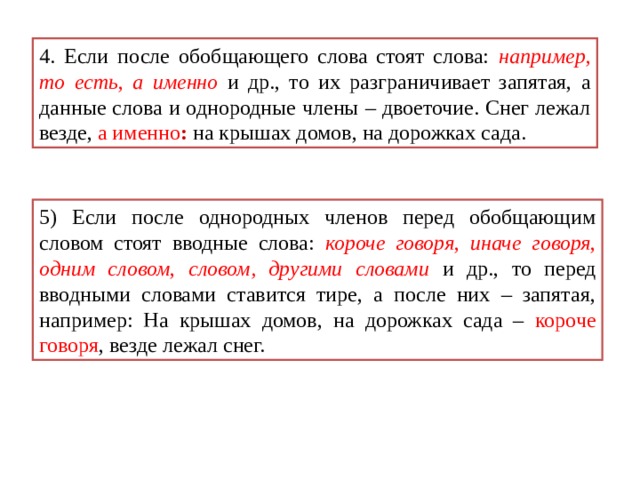 4. Если после обобщающего слова стоят слова: например , то есть , а именно  и др., то их разграничивает запятая, а данные слова и однородные члены – двоеточие. Снег лежал везде, а именно : на крышах домов, на дорожках сада. 5) Если после однородных членов перед обобщающим словом стоят вводные слова: короче говоря , иначе говоря , одним словом , словом, другими словами  и др., то перед вводными словами ставится тире, а после них – запятая, например: На крышах домов, на дорожках сада – короче говоря , везде лежал снег. 