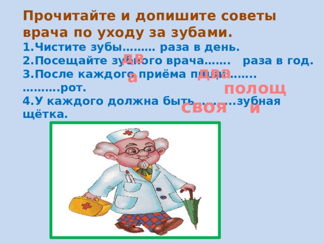 Прочитайте и допишите советы врача по уходу за зубами.  1.Чистите зубы……… раза в день.  2.Посещайте зубного врача……. раза в год.  3.После каждого приёма пищи…….. ……….рот.  4.У каждого должна быть………..зубная щётка.    два два полощи своя 