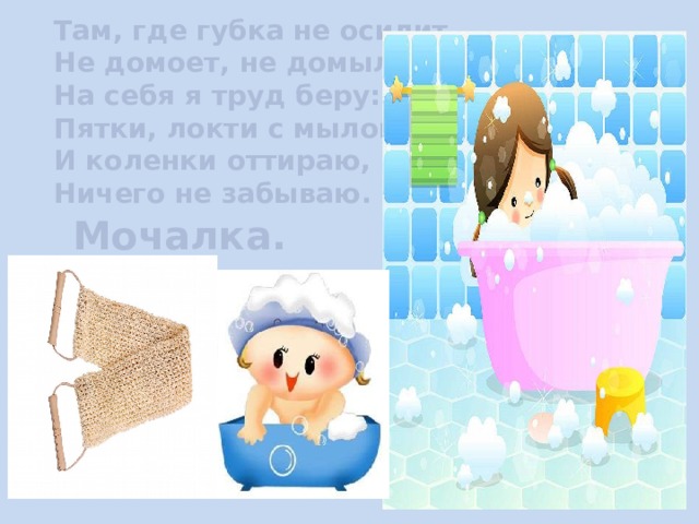 Там, где губка не осилит, Не домоет, не домылит, На себя я труд беру: Пятки, локти с мылом тру, И коленки оттираю, Ничего не забываю.  Мочалка. 