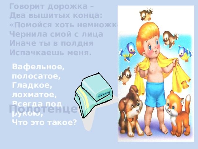 Говорит дорожка – Два вышитых конца: «Помойся хоть немножко, Чернила смой с лица Иначе ты в полдня Испачкаешь меня. Вафельное, полосатое, Гладкое, лохматое, Всегда под рукою, Что это такое? Полотенце. 