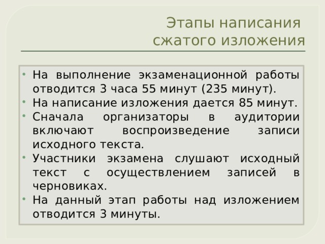 Этапы написания  сжатого изложения На выполнение экзаменационной работы отводится 3 часа 55 минут (235 минут). На написание изложения дается 85 минут. Сначала организаторы в аудитории включают воспроизведение записи исходного текста. Участники экзамена слушают исходный текст с осуществлением записей в черновиках. На данный этап работы над изложением отводится 3 минуты. 
