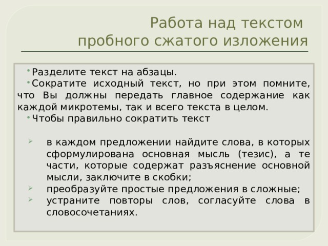Работа над текстом  пробного сжатого изложения Разделите текст на абзацы. Сократите исходный текст, но при этом помните, что Вы должны передать главное содержание как каждой микротемы, так и всего текста в целом. Чтобы правильно сократить текст в каждом предложении найдите слова, в которых сформулирована основная мысль (тезис), а те части, которые содержат разъяснение основной мысли, заключите в скобки; преобразуйте простые предложения в сложные; устраните повторы слов, согласуйте слова в словосочетаниях. 