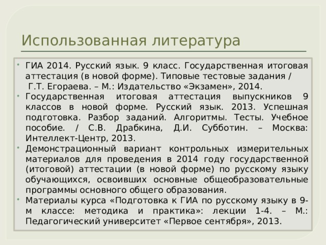 Использованная литература ГИА 2014. Русский язык. 9 класс. Государственная итоговая аттестация (в новой форме). Типовые тестовые задания / Г.Т. Егораева. – М.: Издательство «Экзамен», 2014. Государственная итоговая аттестация выпускников 9 классов в новой форме. Русский язык. 2013. Успешная подготовка. Разбор заданий. Алгоритмы. Тесты. Учебное пособие. / С.В. Драбкина, Д.И. Субботин. – Москва: Интеллект-Центр, 2013. Демонстрационный вариант контрольных измерительных материалов для проведения в 2014 году государственной (итоговой) аттестации (в новой форме) по русскому языку обучающихся, освоивших основные общеобразовательные программы основного общего образования. Материалы курса «Подготовка к ГИА по русскому языку в 9-м классе: методика и практика»: лекции 1-4. – М.: Педагогический университет «Первое сентября», 2013.  