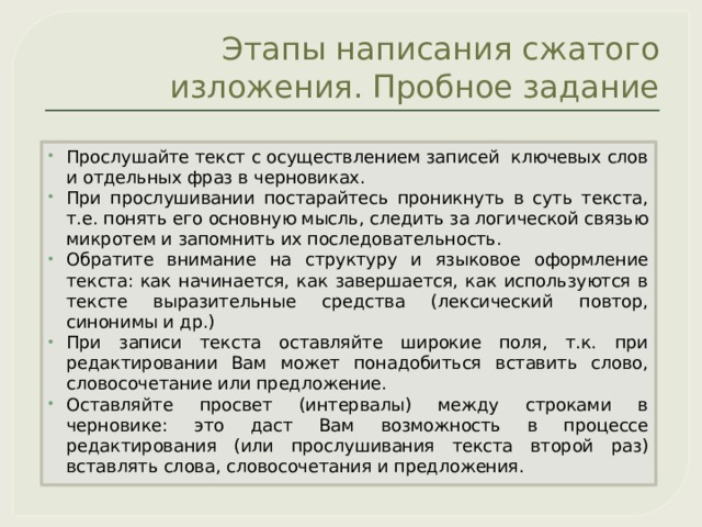 Этапы написания сжатого изложения. Пробное задание Прослушайте текст с осуществлением записей ключевых слов и отдельных фраз в черновиках. При прослушивании постарайтесь проникнуть в суть текста, т.е. понять его основную мысль, следить за логической связью микротем и запомнить их последовательность. Обратите внимание на структуру и языковое оформление текста: как начинается, как завершается, как используются в тексте выразительные средства (лексический повтор, синонимы и др.) При записи текста оставляйте широкие поля, т.к. при редактировании Вам может понадобиться вставить слово, словосочетание или предложение. Оставляйте просвет (интервалы) между строками в черновике: это даст Вам возможность в процессе редактирования (или прослушивания текста второй раз) вставлять слова, словосочетания и предложения. 