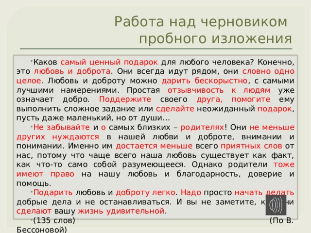 Работа над черновиком  пробного изложения Каков самый ценный подарок для любого человека? Конечно, это любовь и доброта . Они всегда идут рядом, они словно одно целое . Любовь и доброту можно дарить бескорыстно , с самыми лучшими намерениями. Простая отзывчивость к людям уже означает добро. Поддержите своего друга,  помогите ему выполнить сложное задание или сделайте неожиданный подарок , пусть даже маленький, но от души… Не забывайте и о самых близких – родителях ! Они не меньше других нуждаются в нашей любви и доброте, внимании и понимании. Именно им достается меньше всего приятных  слов от нас, потому что чаще всего наша любовь существует как факт, как что-то само собой разумеющееся. Однако родители тоже имеют право на нашу любовь и благодарность, доверие и помощь. Подарить любовь и доброту  легко . Надо просто начать делать добрые дела и не останавливаться. И вы не заметите, как они сделают вашу жизнь удивительной . (135 слов) (По В. Бессоновой)  