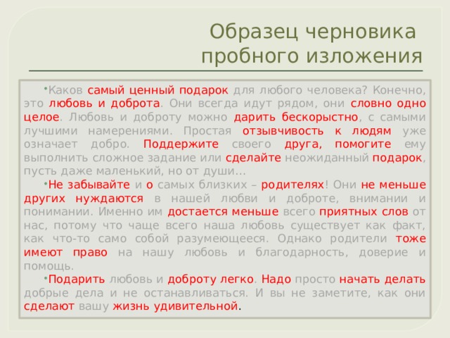 Образец черновика  пробного изложения Каков  самый ценный подарок для любого человека? Конечно, это любовь и доброта .  Они всегда идут рядом, они словно одно целое . Любовь и доброту можно дарить бескорыстно , с самыми лучшими намерениями. Простая  отзывчивость к людям уже означает добро. Поддержите  своего  друга,  помогите  ему выполнить сложное задание или сделайте неожиданный подарок , пусть даже маленький, но от души… Не забывайте и о  самых близких – родителях ! Они не меньше других нуждаются в нашей любви и доброте, внимании и понимании. Именно им  достается меньше всего  приятных  слов  от нас, потому что чаще всего наша любовь существует как факт, как что-то само собой разумеющееся. Однако родители тоже имеют право  на нашу любовь и благодарность, доверие и помощь. Подарить любовь и доброту  легко .  Надо  просто начать делать добрые дела и не останавливаться. И вы не заметите, как они  сделают  вашу жизнь удивительной . 
