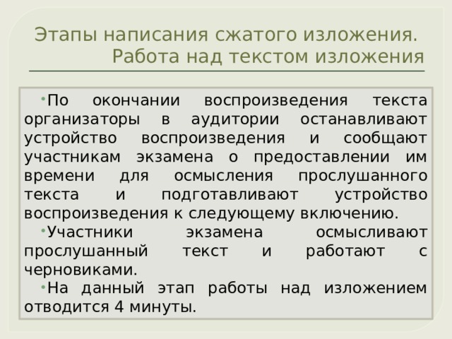 Этапы написания сжатого изложения.  Работа над текстом изложения По окончании воспроизведения текста организаторы в аудитории останавливают устройство воспроизведения и сообщают участникам экзамена о предоставлении им времени для осмысления прослушанного текста и подготавливают устройство воспроизведения к следующему включению. Участники экзамена осмысливают прослушанный текст и работают с черновиками. На данный этап работы над изложением отводится 4 минуты. 