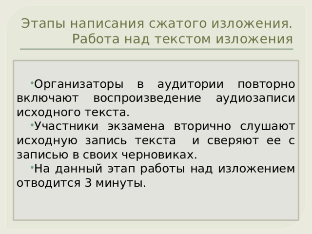 Этапы написания сжатого изложения. Работа над текстом изложения Организаторы в аудитории повторно включают воспроизведение аудиозаписи исходного текста. Участники экзамена вторично слушают исходную запись текста и сверяют ее с записью в своих черновиках. На данный этап работы над изложением отводится 3 минуты. 
